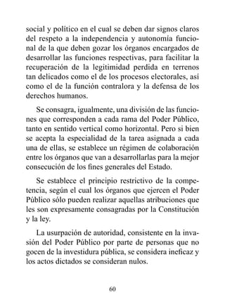 social y político en el cual se deben dar signos claros
del respeto a la independencia y autonomía funcio-
nal de la que deben gozar los órganos encargados de
desarrollar las funciones respectivas, para facilitar la
recuperación de la legitimidad perdida en terrenos
tan delicados como el de los procesos electorales, así
como el de la función contralora y la defensa de los
derechos humanos.
   Se consagra, igualmente, una división de las funcio-
nes que corresponden a cada rama del Poder Público,
tanto en sentido vertical como horizontal. Pero si bien
se acepta la especialidad de la tarea asignada a cada
una de ellas, se establece un régimen de colaboración
entre los órganos que van a desarrollarlas para la mejor
consecución de los fines generales del Estado.
    Se establece el principio restrictivo de la compe-
tencia, según el cual los órganos que ejercen el Poder
Público sólo pueden realizar aquellas atribuciones que
les son expresamente consagradas por la Constitución
y la ley.
   La usurpación de autoridad, consistente en la inva-
sión del Poder Público por parte de personas que no
gocen de la investidura pública, se considera ineficaz y
los actos dictados se consideran nulos.


                          60
 