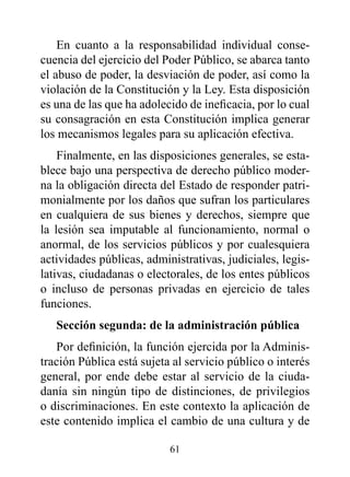 En cuanto a la responsabilidad individual conse-
cuencia del ejercicio del Poder Público, se abarca tanto
el abuso de poder, la desviación de poder, así como la
violación de la Constitución y la Ley. Esta disposición
es una de las que ha adolecido de ineficacia, por lo cual
su consagración en esta Constitución implica generar
los mecanismos legales para su aplicación efectiva.
    Finalmente, en las disposiciones generales, se esta-
blece bajo una perspectiva de derecho público moder-
na la obligación directa del Estado de responder patri-
monialmente por los daños que sufran los particulares
en cualquiera de sus bienes y derechos, siempre que
la lesión sea imputable al funcionamiento, normal o
anormal, de los servicios públicos y por cualesquiera
actividades públicas, administrativas, judiciales, legis-
lativas, ciudadanas o electorales, de los entes públicos
o incluso de personas privadas en ejercicio de tales
funciones.
   Sección segunda: de la administración pública
   Por definición, la función ejercida por la Adminis-
tración Pública está sujeta al servicio público o interés
general, por ende debe estar al servicio de la ciuda-
danía sin ningún tipo de distinciones, de privilegios
o discriminaciones. En este contexto la aplicación de
este contenido implica el cambio de una cultura y de

                           61
 