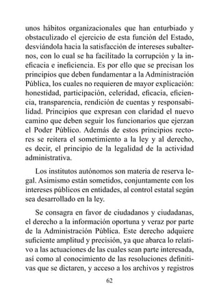 unos hábitos organizacionales que han enturbiado y
obstaculizado el ejercicio de esta función del Estado,
desviándola hacia la satisfacción de intereses subalter-
nos, con lo cual se ha facilitado la corrupción y la in-
eficacia e ineficiencia. Es por ello que se precisan los
principios que deben fundamentar a la Administración
Pública, los cuales no requieren de mayor explicación:
honestidad, participación, celeridad, eficacia, eficien-
cia, transparencia, rendición de cuentas y responsabi-
lidad. Principios que expresan con claridad el nuevo
camino que deben seguir los funcionarios que ejerzan
el Poder Público. Además de estos principios recto-
res se reitera el sometimiento a la ley y al derecho,
es decir, el principio de la legalidad de la actividad
administrativa.
    Los institutos autónomos son materia de reserva le-
gal. Asimismo están sometidos, conjuntamente con los
intereses públicos en entidades, al control estatal según
sea desarrollado en la ley.
    Se consagra en favor de ciudadanos y ciudadanas,
el derecho a la información oportuna y veraz por parte
de la Administración Pública. Este derecho adquiere
suficiente amplitud y precisión, ya que abarca lo relati-
vo a las actuaciones de las cuales sean parte interesada,
así como al conocimiento de las resoluciones definiti-
vas que se dictaren, y acceso a los archivos y registros
                           62
 