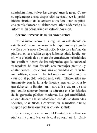 administrativos, salvo las excepciones legales. Como
complemento a esta disposición se establece la prohi-
bición absoluta de la censura a los funcionarios públi-
cos en relación con su deber correlativo al derecho a la
información consagrado en esta disposición.
   Sección tercera: de la función pública
   Como introducción a la regulación establecida en
esta Sección conviene resaltar la importancia y signifi-
cación que la nueva Constitución le otorga a la función
pública, en la medida en que la honestidad, la eficien-
cia y la eficacia de su ejercicio constituyen prioridades
indiscutibles dentro de las exigencias que la sociedad
venezolana ha manifestado con mensajes precisos y
contundentes. Los vicios más enraizados en el siste-
ma político, como el clientelismo, que tanto daño ha
causado al pueblo venezolano, están relacionados ín-
timamente con la falta de líneas claras en torno a lo
que debe ser la función pública y a la creación de una
política de recursos humanos cónsona con los ideales
de la gerencia pública moderna. La gobernabilidad,
entendida como la satisfacción plena de las demandas
sociales, sólo puede alcanzarse en la medida que se
adopten políticas orientadas en este sentido.
   Se consagra la creación del Estatuto de la función
pública mediante ley, en la cual se regulará lo relati-

                           63
 