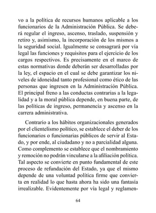 vo a la política de recursos humanos aplicable a los
funcionarios de la Administración Pública. Se debe-
rá regular el ingreso, ascenso, traslado, suspensión y
retiro y, asimismo, la incorporación de los mismos a
la seguridad social. Igualmente se consagrará por vía
legal las funciones y requisitos para el ejercicio de los
cargos respectivos. Es precisamente en el marco de
estas normativas donde deberán ser desarrolladas por
la ley, el espacio en el cual se debe garantizar los ni-
veles de idoneidad tanto profesional como ético de las
personas que ingresen en la Administración Pública.
El principal freno a las conductas contrarias a la lega-
lidad y a la moral pública depende, en buena parte, de
las políticas de ingreso, permanencia y ascenso en la
carrera administrativa.
    Contrario a los hábitos organizacionales generados
por el clientelismo político, se establece el deber de los
funcionarios o funcionarias públicos de servir al Esta-
do, y por ende, al ciudadano y no a parcialidad alguna.
Como complemento se establece que el nombramiento
y remoción no podrán vincularse a la afiliación política.
Tal aspecto se convierte en punto fundamental de este
proceso de refundación del Estado, ya que el mismo
depende de una voluntad política firme que convier-
ta en realidad lo que hasta ahora ha sido una fantasía
irrealizable. Evidentemente por vía legal y reglamen-

                           64
 