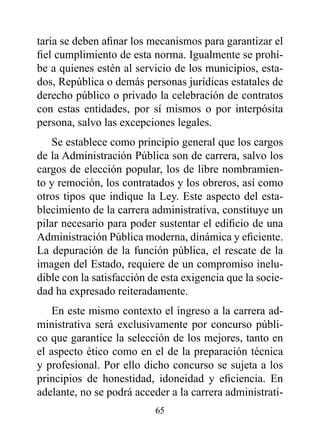 taria se deben afinar los mecanismos para garantizar el
fiel cumplimiento de esta norma. Igualmente se prohí-
be a quienes estén al servicio de los municipios, esta-
dos, República o demás personas jurídicas estatales de
derecho público o privado la celebración de contratos
con estas entidades, por sí mismos o por interpósita
persona, salvo las excepciones legales.
    Se establece como principio general que los cargos
de la Administración Pública son de carrera, salvo los
cargos de elección popular, los de libre nombramien-
to y remoción, los contratados y los obreros, así como
otros tipos que indique la Ley. Este aspecto del esta-
blecimiento de la carrera administrativa, constituye un
pilar necesario para poder sustentar el edificio de una
Administración Pública moderna, dinámica y eficiente.
La depuración de la función pública, el rescate de la
imagen del Estado, requiere de un compromiso inelu-
dible con la satisfacción de esta exigencia que la socie-
dad ha expresado reiteradamente.
    En este mismo contexto el ingreso a la carrera ad-
ministrativa será exclusivamente por concurso públi-
co que garantice la selección de los mejores, tanto en
el aspecto ético como en el de la preparación técnica
y profesional. Por ello dicho concurso se sujeta a los
principios de honestidad, idoneidad y eficiencia. En
adelante, no se podrá acceder a la carrera administrati-
                           65
 
