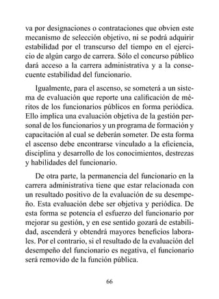 va por designaciones o contrataciones que obvien este
mecanismo de selección objetivo, ni se podrá adquirir
estabilidad por el transcurso del tiempo en el ejerci-
cio de algún cargo de carrera. Sólo el concurso público
dará acceso a la carrera administrativa y a la conse-
cuente estabilidad del funcionario.
    Igualmente, para el ascenso, se someterá a un siste-
ma de evaluación que reporte una calificación de mé-
ritos de los funcionarios públicos en forma periódica.
Ello implica una evaluación objetiva de la gestión per-
sonal de los funcionarios y un programa de formación y
capacitación al cual se deberán someter. De esta forma
el ascenso debe encontrarse vinculado a la eficiencia,
disciplina y desarrollo de los conocimientos, destrezas
y habilidades del funcionario.
    De otra parte, la permanencia del funcionario en la
carrera administrativa tiene que estar relacionada con
un resultado positivo de la evaluación de su desempe-
ño. Esta evaluación debe ser objetiva y periódica. De
esta forma se potencia el esfuerzo del funcionario por
mejorar su gestión, y en ese sentido gozará de estabili-
dad, ascenderá y obtendrá mayores beneficios labora-
les. Por el contrario, si el resultado de la evaluación del
desempeño del funcionario es negativa, el funcionario
será removido de la función pública.

                            66
 