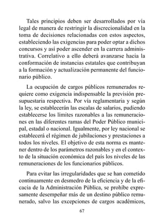 Tales principios deben ser desarrollados por vía
legal de manera de restringir la discrecionalidad en la
toma de decisiones relacionadas con estos aspectos,
estableciendo las exigencias para poder optar a dichos
concursos y así poder ascender en la carrera adminis-
trativa. Correlativo a ello deberá avanzarse hacia la
conformación de instancias estatales que contribuyan
a la formación y actualización permanente del funcio-
nario público.
    La ocupación de cargos públicos remunerados re-
quiere como exigencia indispensable la previsión pre-
supuestaria respectiva. Por vía reglamentaria y según
la ley, se establecerán las escalas de salarios, pudiendo
establecerse los límites razonables a las remuneracio-
nes en las diferentes ramas del Poder Público munici-
pal, estadal o nacional. Igualmente, por ley nacional se
establecerá el régimen de jubilaciones y prestaciones a
todos los niveles. El objetivo de esta norma es mante-
ner dentro de los parámetros razonables y en el contex-
to de la situación económica del país los niveles de las
remuneraciones de los funcionarios públicos.
   Para evitar las irregularidades que se han cometido
continuamente en desmedro de la eficiencia y de la efi-
cacia de la Administración Pública, se prohíbe expre-
samente desempeñar más de un destino público remu-
nerado, salvo las excepciones de cargos académicos,
                           67
 