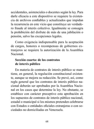 accidentales, asistenciales o docentes según la ley. Para
darle eficacia a este dispositivo se requiere la existen-
cia de archivos confiables y actualizados que impidan
la recurrencia en este vicio que constituye un verdade-
ro fraude al interés colectivo. Igualmente se consagra
la prohibición del disfrute de más de una jubilación o
pensión, salvo las excepciones legales.
   Como exigencia indispensable para la aceptación
de cargos, honores o recompensas de gobiernos ex-
tranjeros se requiere la autorización de la Asamblea
Nacional.
   Sección cuarta: de los contratos
   de interés público
    En materia de contratos de interés público se man-
tiene, en general, la regulación constitucional existen-
te, aunque se mejora su redacción. Se prevé, así, como
regla general que los contratos de interés público na-
cional deberán ser aprobados por la Asamblea Nacio-
nal en los casos que determine la ley. No obstante, se
establece con carácter preceptivo esta aprobación en
los supuestos de contratos de interés público nacional,
estadal o municipal si los mismos pretenden celebrarse
con Estados o entidades oficiales extranjeras o con so-
ciedades no domiciliadas en Venezuela.


                           68
 