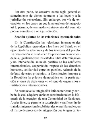 Por otra parte, se conserva como regla general el
sometimiento de dichos contratos a las leyes y a la
jurisdicción venezolana. Sin embargo, por vía de ex-
cepción, en los casos en que la naturaleza del negocio
así lo permita, determinadas controversias del contrato
podrán someterse a otra jurisdicción.
   Sección quinta: de las relaciones internacionales
    En la Constitución las relaciones internacionales
de la República responden a los fines del Estado en el
ejercicio de la soberanía y de los intereses del pueblo.
En esta sección se establecen los principios de indepen-
dencia, igualdad entre los estados, libre determinación
y no intervención, solución pacífica de los conflictos
internacionales, cooperación, respeto de los derechos
humanos, solidaridad entre los pueblos. Además de la
defensa de estos principios, la Constitución impone a
la República la práctica democrática en la participa-
ción y toma de decisiones en el seno de organismos e
instituciones internacionales.
    Se promueve la integración latinoamericana y cari-
beña, la cual adquiere carácter constitucional en la bús-
queda de la creación de una Comunidad de Naciones.
A tales fines, se permite la suscripción y ratificación de
tratados internacionales, bilaterales o multilaterales, en
el marco de procesos de integración que tengan carác-

                           69
 