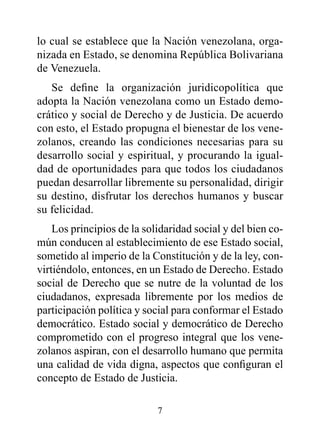 lo cual se establece que la Nación venezolana, orga-
nizada en Estado, se denomina República Bolivariana
de Venezuela.
   Se define la organización juridicopolítica que
adopta la Nación venezolana como un Estado demo-
crático y social de Derecho y de Justicia. De acuerdo
con esto, el Estado propugna el bienestar de los vene-
zolanos, creando las condiciones necesarias para su
desarrollo social y espiritual, y procurando la igual-
dad de oportunidades para que todos los ciudadanos
puedan desarrollar libremente su personalidad, dirigir
su destino, disfrutar los derechos humanos y buscar
su felicidad.
    Los principios de la solidaridad social y del bien co-
mún conducen al establecimiento de ese Estado social,
sometido al imperio de la Constitución y de la ley, con-
virtiéndolo, entonces, en un Estado de Derecho. Estado
social de Derecho que se nutre de la voluntad de los
ciudadanos, expresada libremente por los medios de
participación política y social para conformar el Estado
democrático. Estado social y democrático de Derecho
comprometido con el progreso integral que los vene-
zolanos aspiran, con el desarrollo humano que permita
una calidad de vida digna, aspectos que configuran el
concepto de Estado de Justicia.

                            7
 