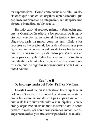 ter supranacional. Como consecuencia de ello, las de-
cisiones que adopten los órganos supranacionales que
surjan de los procesos de integración, son de aplicación
directa e inmediata en Venezuela.
    En todo caso, el reconocimiento y fortalecimiento
que la Constitución ofrece a los procesos de integra-
ción con carácter supranacional, ha tenido entre otros
objetivos, darle un marco constitucional sólido a los
procesos de integración de los cuales Venezuela es par-
te, así como reconocer la validez de todos los tratados
que han sido suscritos y ratificados por Venezuela en
dicho proceso, y de todas las decisiones o directivas
dictadas hasta la entrada en vigencia de la nueva Cons-
titución, por los órganos supranacionales de la Comu-
nidad Andina.


                  Capítulo II
  de la competencia del poder público Nacional
   En esta Constitución se actualizan las competencias
del Poder Nacional, incorporando materias nuevas tales
como la determinación de los tipos impositivos o alí-
cuotas de los tributos estadales o municipales; la crea-
ción y organización de impuestos territoriales o sobre
predios rurales, así como transacciones inmobiliarias,
cuya recaudación y control corresponderá a los munici-
                          70
 