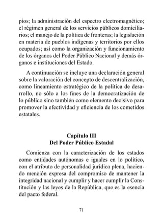pios; la administración del espectro electromagnético;
el régimen general de los servicios públicos domicilia-
rios; el manejo de la política de fronteras; la legislación
en materia de pueblos indígenas y territorios por ellos
ocupados; así como la organización y funcionamiento
de los órganos del Poder Público Nacional y demás ór-
ganos e instituciones del Estado.
   A continuación se incluye una declaración general
sobre la valoración del concepto de descentralización,
como lineamiento estratégico de la política de desa-
rrollo, no sólo a los fines de la democratización de
lo público sino también como elemento decisivo para
promover la efectividad y eficiencia de los cometidos
estatales.


                    Capítulo III
              del poder público Estadal
    Comienza con la caracterización de los estados
como entidades autónomas e iguales en lo político,
con el atributo de personalidad jurídica plena, hacien-
do mención expresa del compromiso de mantener la
integridad nacional y cumplir y hacer cumplir la Cons-
titución y las leyes de la República, que es la esencia
del pacto federal.

                            71
 