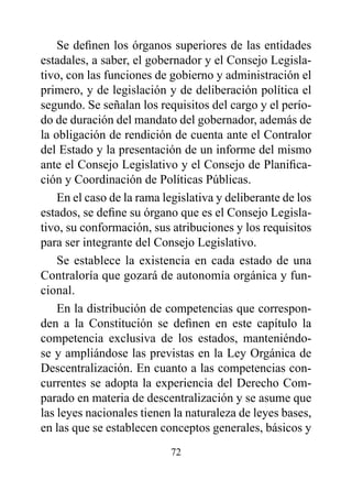 Se definen los órganos superiores de las entidades
estadales, a saber, el gobernador y el Consejo Legisla-
tivo, con las funciones de gobierno y administración el
primero, y de legislación y de deliberación política el
segundo. Se señalan los requisitos del cargo y el perío-
do de duración del mandato del gobernador, además de
la obligación de rendición de cuenta ante el Contralor
del Estado y la presentación de un informe del mismo
ante el Consejo Legislativo y el Consejo de Planifica-
ción y Coordinación de Políticas Públicas.
    En el caso de la rama legislativa y deliberante de los
estados, se define su órgano que es el Consejo Legisla-
tivo, su conformación, sus atribuciones y los requisitos
para ser integrante del Consejo Legislativo.
    Se establece la existencia en cada estado de una
Contraloría que gozará de autonomía orgánica y fun-
cional.
    En la distribución de competencias que correspon-
den a la Constitución se definen en este capítulo la
competencia exclusiva de los estados, manteniéndo-
se y ampliándose las previstas en la Ley Orgánica de
Descentralización. En cuanto a las competencias con-
currentes se adopta la experiencia del Derecho Com-
parado en materia de descentralización y se asume que
las leyes nacionales tienen la naturaleza de leyes bases,
en las que se establecen conceptos generales, básicos y
                           72
 