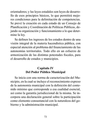orientadores; y las leyes estadales son leyes de desarro-
llo de esos principios básicos, lo que permitirá mejo-
res condiciones para la delimitación de competencias.
Se prevé la creación en cada estado de un Consejo de
Planificación y Coordinación de Políticas Públicas, de-
jando su organización y funcionamiento a lo que deter-
mine la ley.
    Se definen los ingresos de los estados dentro de una
visión integral de la materia hacendística pública, con
especial atención al problema del financiamiento de las
autonomías territoriales. Todo ello en un esfuerzo de
armonización de las distintas potestades fiscales, para
el desarrollo de estados y municipios.

                    Capítulo Iv
            del poder público Municipal
    Se inicia con una norma de caracterización del Mu-
nicipio, en la cual se incluye el reconocimiento expreso
de la autonomía municipal con la definición del conte-
nido mínimo que corresponde a esa cualidad esencial,
así como la garantía jurisdiccional de la misma. Se in-
corpora una declaración general sobre la participación
como elemento consustancial con la naturaleza del go-
bierno y la administración municipal.


                           73
 
