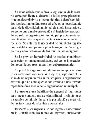 Se estableció la remisión a la legislación de la mate-
ria correspondiente al desarrollo de los principios cons-
titucionales relativos a los municipios y demás entida-
des locales, imponiéndose a tal efecto, la necesidad de
partir de la diversidad municipal de modo imperativo y
no como una simple orientación al legislador, abarcan-
do no sólo la organización municipal propiamente tal,
sino también en lo que respecta a sus competencias y
recursos. Se enfatiza la necesidad de que dicha legisla-
ción establecerá opciones para la organización de go-
bierno y administración de los municipios indígenas.
   Se ha previsto la posibilidad de que los municipios
se asocien en mancomunidades, así como la creación
de modalidades asociativas intergubernamentales.
    Se prevé la organización de los municipios en dis-
tritos metropolitanos mediante ley, lo que permite el di-
seño de un régimen más auténtico para la organización
distrital que no debe quedar constreñido a una forzada
reproducción a escala de la organización municipal.
   Se propone una habilitación general al legislador
para crear condiciones de elegibilidad, prohibiciones
y causales de inhibición para la postulación y ejercicio
de las funciones de alcaldes y concejales.
   Respecto a los ingresos, se consagran y caracterizan
en la Constitución los ramos de ingresos, incluyendo
                           74
 