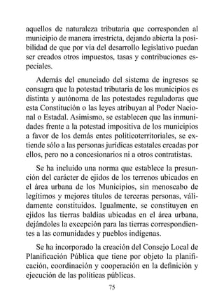 aquellos de naturaleza tributaria que corresponden al
municipio de manera irrestricta, dejando abierta la posi-
bilidad de que por vía del desarrollo legislativo puedan
ser creados otros impuestos, tasas y contribuciones es-
peciales.
    Además del enunciado del sistema de ingresos se
consagra que la potestad tributaria de los municipios es
distinta y autónoma de las potestades reguladoras que
esta Constitución o las leyes atribuyan al Poder Nacio-
nal o Estadal. Asimismo, se establecen que las inmuni-
dades frente a la potestad impositiva de los municipios
a favor de los demás entes politicoterritoriales, se ex-
tiende sólo a las personas jurídicas estatales creadas por
ellos, pero no a concesionarios ni a otros contratistas.
    Se ha incluido una norma que establece la presun-
ción del carácter de ejidos de los terrenos ubicados en
el área urbana de los Municipios, sin menoscabo de
legítimos y mejores títulos de terceras personas, váli-
damente constituidos. Igualmente, se constituyen en
ejidos las tierras baldías ubicadas en el área urbana,
dejándoles la excepción para las tierras correspondien-
tes a las comunidades y pueblos indígenas.
   Se ha incorporado la creación del Consejo Local de
Planificación Pública que tiene por objeto la planifi-
cación, coordinación y cooperación en la definición y
ejecución de las políticas públicas.
                           75
 