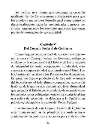Se incluye una norma que consagra la creación
mediante ley, de los mecanismos necesarios para que
los estados y municipios formalicen el compromiso de
descentralización hacia las comunidades y grupos ve-
cinales, organizando los servicios que éstos gestionen
previa demostración de su capacidad.


                    Capítulo v
          del Consejo Federal de Gobierno
    Como órgano constitucional de carácter interterrito-
rial se crea el Consejo Federal de Gobierno, reflejo en
el plano de la organización del Estado de los principios
de integridad territorial, cooperación, solidaridad, con-
currencia y responsabilidad sancionados en el Título I de
la Constitución relativo a los Principios Fundamentales.
Es, pues, un órgano producto de la fase más avanzada
del federalismo, el federalismo cooperativo, superación
histórica de lo que ha sido denominado federalismo dual
que entendía al Estado como producto de un pacto entre
los distintos entes politicoterritoriales los cuales tendrían
una esfera de soberanía no delegada a la Unión y, en
principio, intangible a la acción del Poder Federal.
   Las funciones de este Consejo Federal de Gobierno
serán básicamente las de planificar y coordinar hori-
zontalmente las políticas y acciones para el desarrollo

                             76
 