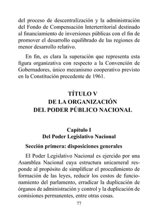 del proceso de descentralización y la administración
del Fondo de Compensación Interterritorial destinado
al financiamiento de inversiones públicas con el fin de
promover el desarrollo equilibrado de las regiones de
menor desarrollo relativo.
   En fin, es clara la superación que representa esta
figura organizativa con respecto a la Convención de
Gobernadores, único mecanismo cooperativo previsto
en la Constitución precedente de 1961.


                TÍTULO v
          dE LA OrGANIzACIóN
      dEL pOdEr púBLICO NACIONAL


                    Capítulo I
          del poder Legislativo Nacional
   Sección primera: disposiciones generales
   El Poder Legislativo Nacional es ejercido por una
Asamblea Nacional cuya estructura unicameral res-
ponde al propósito de simplificar el procedimiento de
formación de las leyes, reducir los costos de funcio-
namiento del parlamento, erradicar la duplicación de
órganos de administración y control y la duplicación de
comisiones permanentes, entre otras cosas.
                          77
 
