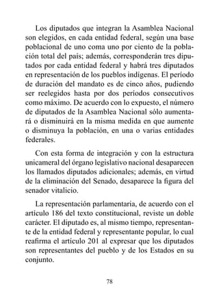 Los diputados que integran la Asamblea Nacional
son elegidos, en cada entidad federal, según una base
poblacional de uno coma uno por ciento de la pobla-
ción total del país; además, corresponderán tres dipu-
tados por cada entidad federal y habrá tres diputados
en representación de los pueblos indígenas. El período
de duración del mandato es de cinco años, pudiendo
ser reelegidos hasta por dos períodos consecutivos
como máximo. De acuerdo con lo expuesto, el número
de diputados de la Asamblea Nacional sólo aumenta-
rá o disminuirá en la misma medida en que aumente
o disminuya la población, en una o varias entidades
federales.
   Con esta forma de integración y con la estructura
unicameral del órgano legislativo nacional desaparecen
los llamados diputados adicionales; además, en virtud
de la eliminación del Senado, desaparece la figura del
senador vitalicio.
    La representación parlamentaria, de acuerdo con el
artículo 186 del texto constitucional, reviste un doble
carácter. El diputado es, al mismo tiempo, representan-
te de la entidad federal y representante popular, lo cual
reafirma el artículo 201 al expresar que los diputados
son representantes del pueblo y de los Estados en su
conjunto.

                           78
 
