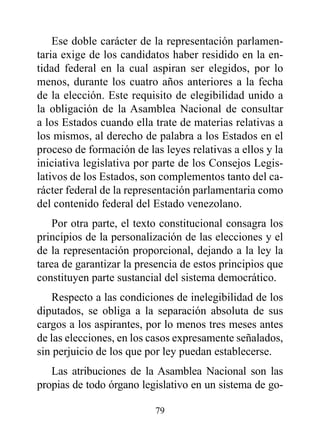 Ese doble carácter de la representación parlamen-
taria exige de los candidatos haber residido en la en-
tidad federal en la cual aspiran ser elegidos, por lo
menos, durante los cuatro años anteriores a la fecha
de la elección. Este requisito de elegibilidad unido a
la obligación de la Asamblea Nacional de consultar
a los Estados cuando ella trate de materias relativas a
los mismos, al derecho de palabra a los Estados en el
proceso de formación de las leyes relativas a ellos y la
iniciativa legislativa por parte de los Consejos Legis-
lativos de los Estados, son complementos tanto del ca-
rácter federal de la representación parlamentaria como
del contenido federal del Estado venezolano.
    Por otra parte, el texto constitucional consagra los
principios de la personalización de las elecciones y el
de la representación proporcional, dejando a la ley la
tarea de garantizar la presencia de estos principios que
constituyen parte sustancial del sistema democrático.
    Respecto a las condiciones de inelegibilidad de los
diputados, se obliga a la separación absoluta de sus
cargos a los aspirantes, por lo menos tres meses antes
de las elecciones, en los casos expresamente señalados,
sin perjuicio de los que por ley puedan establecerse.
   Las atribuciones de la Asamblea Nacional son las
propias de todo órgano legislativo en un sistema de go-

                          79
 