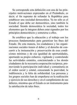 Se corresponde esta definición con una de las prin-
cipales motivaciones expresadas en el Preámbulo, es
decir, el fin supremo de refundar la República para
establecer una sociedad democrática. Ya no sólo es el
Estado el que debe ser democrático, sino también la
sociedad. Siendo democrática la sociedad, todos los
elementos que la integran deben estar signados por los
principios democráticos y someterse a ellos.
    Se establece que la educación y el trabajo son los
procesos fundamentales para garantizar los fines del
Estado. De esta manera, los ciudadanos y las organi-
zaciones sociales tienen el deber y el derecho de con-
currir a la instauración y preservación de esas condi-
ciones mínimas y de esa igualdad de oportunidades,
aportando su propio esfuerzo, vigilando y controlando
las actividades estatales, concienciando a los demás
ciudadanos de la necesaria cooperación recíproca, pro-
moviendo la participación individual y comunitaria en
el orden social y estatal, censurando la pasividad, la
indiferencia y la falta de solidaridad. Las personas y
los grupos sociales han de empeñarse en la realización
y ejercicio de sus derechos y en el cumplimiento de sus
deberes, mientras que el Estado es un instrumento para
la satisfacción de tales fines.



                          8
 