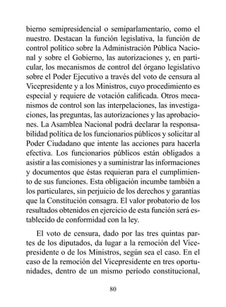 bierno semipresidencial o semiparlamentario, como el
nuestro. Destacan la función legislativa, la función de
control político sobre la Administración Pública Nacio-
nal y sobre el Gobierno, las autorizaciones y, en parti-
cular, los mecanismos de control del órgano legislativo
sobre el Poder Ejecutivo a través del voto de censura al
Vicepresidente y a los Ministros, cuyo procedimiento es
especial y requiere de votación calificada. Otros meca-
nismos de control son las interpelaciones, las investiga-
ciones, las preguntas, las autorizaciones y las aprobacio-
nes. La Asamblea Nacional podrá declarar la responsa-
bilidad política de los funcionarios públicos y solicitar al
Poder Ciudadano que intente las acciones para hacerla
efectiva. Los funcionarios públicos están obligados a
asistir a las comisiones y a suministrar las informaciones
y documentos que éstas requieran para el cumplimien-
to de sus funciones. Esta obligación incumbe también a
los particulares, sin perjuicio de los derechos y garantías
que la Constitución consagra. El valor probatorio de los
resultados obtenidos en ejercicio de esta función será es-
tablecido de conformidad con la ley.
    El voto de censura, dado por las tres quintas par-
tes de los diputados, da lugar a la remoción del Vice-
presidente o de los Ministros, según sea el caso. En el
caso de la remoción del Vicepresidente en tres oportu-
nidades, dentro de un mismo período constitucional,

                            80
 