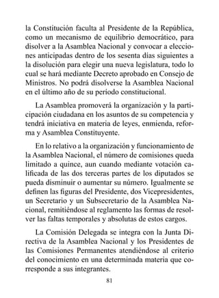 la Constitución faculta al Presidente de la República,
como un mecanismo de equilibrio democrático, para
disolver a la Asamblea Nacional y convocar a eleccio-
nes anticipadas dentro de los sesenta días siguientes a
la disolución para elegir una nueva legislatura, todo lo
cual se hará mediante Decreto aprobado en Consejo de
Ministros. No podrá disolverse la Asamblea Nacional
en el último año de su período constitucional.
   La Asamblea promoverá la organización y la parti-
cipación ciudadana en los asuntos de su competencia y
tendrá iniciativa en materia de leyes, enmienda, refor-
ma y Asamblea Constituyente.
    En lo relativo a la organización y funcionamiento de
la Asamblea Nacional, el número de comisiones queda
limitado a quince, aun cuando mediante votación ca-
lificada de las dos terceras partes de los diputados se
pueda disminuir o aumentar su número. Igualmente se
definen las figuras del Presidente, dos Vicepresidentes,
un Secretario y un Subsecretario de la Asamblea Na-
cional, remitiéndose al reglamento las formas de resol-
ver las faltas temporales y absolutas de estos cargos.
   La Comisión Delegada se integra con la Junta Di-
rectiva de la Asamblea Nacional y los Presidentes de
las Comisiones Permanentes atendiéndose al criterio
del conocimiento en una determinada materia que co-
rresponde a sus integrantes.
                          81
 