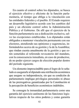En cuanto al control sobre los diputados, se busca
el ejercicio efectivo y eficiente de la función parla-
mentaria, al tiempo que obliga a la vinculación con
las entidades federales y el pueblo. El Estado requiere
un desarrollo legislativo acorde con los cambios del
país y un eficiente control sobre la Administración
Pública y el Gobierno. De allí que el ejercicio de la
función parlamentaria sea a dedicación exclusiva, sal-
vo las excepciones establecidas. Los diputados están
obligados a mantener vinculación permanente con sus
electores, atendiendo sus opiniones y sugerencias, in-
formándolos acerca de su gestión y la de la Asamblea;
que rindan cuenta anualmente de la gestión y que es-
tén sometidos al referendo revocatorio del mandato,
con la consecuencia inmediata, en caso de producirse,
de no poder ejercer cargos de elección popular dentro
del período siguiente.
    Un elemento imprescindible para el logro de lo seña-
lado es asegurarle al diputado una retribución económica
que asegure su independencia, sin que su condición de
parlamentario implique privilegios personales ni abuso
de las prerrogativas garantizadas por la Constitución ni
la percepción de beneficios económicos indebidos.
    Se consagra la inmunidad parlamentaria como una
garantía del ejercicio autónomo de las funciones legis-
lativas respecto de los otros poderes y como garantía
                          82
 