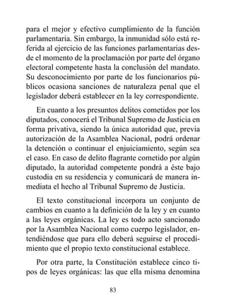 para el mejor y efectivo cumplimiento de la función
parlamentaria. Sin embargo, la inmunidad sólo está re-
ferida al ejercicio de las funciones parlamentarias des-
de el momento de la proclamación por parte del órgano
electoral competente hasta la conclusión del mandato.
Su desconocimiento por parte de los funcionarios pú-
blicos ocasiona sanciones de naturaleza penal que el
legislador deberá establecer en la ley correspondiente.
    En cuanto a los presuntos delitos cometidos por los
diputados, conocerá el Tribunal Supremo de Justicia en
forma privativa, siendo la única autoridad que, previa
autorización de la Asamblea Nacional, podrá ordenar
la detención o continuar el enjuiciamiento, según sea
el caso. En caso de delito flagrante cometido por algún
diputado, la autoridad competente pondrá a éste bajo
custodia en su residencia y comunicará de manera in-
mediata el hecho al Tribunal Supremo de Justicia.
    El texto constitucional incorpora un conjunto de
cambios en cuanto a la definición de la ley y en cuanto
a las leyes orgánicas. La ley es todo acto sancionado
por la Asamblea Nacional como cuerpo legislador, en-
tendiéndose que para ello deberá seguirse el procedi-
miento que el propio texto constitucional establece.
   Por otra parte, la Constitución establece cinco ti-
pos de leyes orgánicas: las que ella misma denomina

                          83
 
