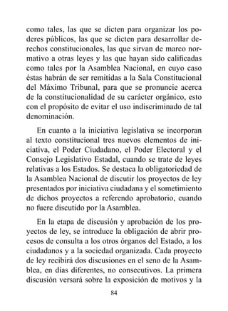 como tales, las que se dicten para organizar los po-
deres públicos, las que se dicten para desarrollar de-
rechos constitucionales, las que sirvan de marco nor-
mativo a otras leyes y las que hayan sido calificadas
como tales por la Asamblea Nacional, en cuyo caso
éstas habrán de ser remitidas a la Sala Constitucional
del Máximo Tribunal, para que se pronuncie acerca
de la constitucionalidad de su carácter orgánico, esto
con el propósito de evitar el uso indiscriminado de tal
denominación.
    En cuanto a la iniciativa legislativa se incorporan
al texto constitucional tres nuevos elementos de ini-
ciativa, el Poder Ciudadano, el Poder Electoral y el
Consejo Legislativo Estadal, cuando se trate de leyes
relativas a los Estados. Se destaca la obligatoriedad de
la Asamblea Nacional de discutir los proyectos de ley
presentados por iniciativa ciudadana y el sometimiento
de dichos proyectos a referendo aprobatorio, cuando
no fuere discutido por la Asamblea.
   En la etapa de discusión y aprobación de los pro-
yectos de ley, se introduce la obligación de abrir pro-
cesos de consulta a los otros órganos del Estado, a los
ciudadanos y a la sociedad organizada. Cada proyecto
de ley recibirá dos discusiones en el seno de la Asam-
blea, en días diferentes, no consecutivos. La primera
discusión versará sobre la exposición de motivos y la
                          84
 