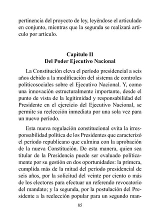 pertinencia del proyecto de ley, leyéndose el articulado
en conjunto, mientras que la segunda se realizará artí-
culo por artículo.


                   Capítulo II
           del poder Ejecutivo Nacional
   La Constitución eleva el período presidencial a seis
años debido a la modificación del sistema de controles
politicosociales sobre el Ejecutivo Nacional. Y, como
una innovación estructuralmente importante, desde el
punto de vista de la legitimidad y responsabilidad del
Presidente en el ejercicio del Ejecutivo Nacional, se
permite su reelección inmediata por una sola vez para
un nuevo período.
    Esta nueva regulación constitucional evita la irres-
ponsabilidad política de los Presidentes que caracterizó
el período republicano que culmina con la aprobación
de la nueva Constitución. De esta manera, quien sea
titular de la Presidencia puede ser evaluado política-
mente por su gestión en dos oportunidades: la primera,
cumplida más de la mitad del período presidencial de
seis años, por la solicitud del veinte por ciento o más
de los electores para efectuar un referendo revocatorio
del mandato; y la segunda, por la postulación del Pre-
sidente a la reelección popular para un segundo man-
                          85
 