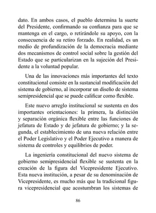 dato. En ambos casos, el pueblo determina la suerte
del Presidente, confirmando su confianza para que se
mantenga en el cargo, o retirándole su apoyo, con la
consecuencia de su retiro forzado. En realidad, es un
medio de profundización de la democracia mediante
dos mecanismos de control social sobre la gestión del
Estado que se particularizan en la sujeción del Presi-
dente a la voluntad popular.
    Una de las innovaciones más importantes del texto
constitucional consiste en la sustancial modificación del
sistema de gobierno, al incorporar un diseño de sistema
semipresidencial que se puede calificar como flexible.
    Este nuevo arreglo institucional se sustenta en dos
importantes orientaciones: la primera, la distinción
y separación orgánica flexible entre las funciones de
jefatura de Estado y de jefatura de gobierno; y la se-
gunda, el establecimiento de una nueva relación entre
el Poder Legislativo y el Poder Ejecutivo a manera de
sistema de controles y equilibrios de poder.
   La ingeniería constitucional del nuevo sistema de
gobierno semipresidencial flexible se sustenta en la
creación de la figura del Vicepresidente Ejecutivo.
Esta nueva institución, a pesar de su denominación de
Vicepresidente, es mucho más que la tradicional figu-
ra vicepresidencial que acostumbran los sistemas de

                           86
 