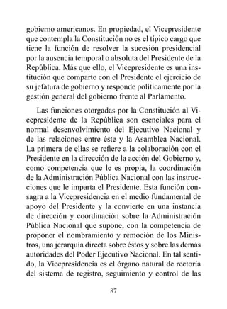 gobierno americanos. En propiedad, el Vicepresidente
que contempla la Constitución no es el típico cargo que
tiene la función de resolver la sucesión presidencial
por la ausencia temporal o absoluta del Presidente de la
República. Más que ello, el Vicepresidente es una ins-
titución que comparte con el Presidente el ejercicio de
su jefatura de gobierno y responde políticamente por la
gestión general del gobierno frente al Parlamento.
   Las funciones otorgadas por la Constitución al Vi-
cepresidente de la República son esenciales para el
normal desenvolvimiento del Ejecutivo Nacional y
de las relaciones entre éste y la Asamblea Nacional.
La primera de ellas se refiere a la colaboración con el
Presidente en la dirección de la acción del Gobierno y,
como competencia que le es propia, la coordinación
de la Administración Pública Nacional con las instruc-
ciones que le imparta el Presidente. Esta función con-
sagra a la Vicepresidencia en el medio fundamental de
apoyo del Presidente y la convierte en una instancia
de dirección y coordinación sobre la Administración
Pública Nacional que supone, con la competencia de
proponer el nombramiento y remoción de los Minis-
tros, una jerarquía directa sobre éstos y sobre las demás
autoridades del Poder Ejecutivo Nacional. En tal senti-
do, la Vicepresidencia es el órgano natural de rectoría
del sistema de registro, seguimiento y control de las

                           87
 