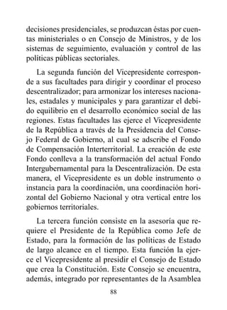 decisiones presidenciales, se produzcan éstas por cuen-
tas ministeriales o en Consejo de Ministros, y de los
sistemas de seguimiento, evaluación y control de las
políticas públicas sectoriales.
    La segunda función del Vicepresidente correspon-
de a sus facultades para dirigir y coordinar el proceso
descentralizador; para armonizar los intereses naciona-
les, estadales y municipales y para garantizar el debi-
do equilibrio en el desarrollo económico social de las
regiones. Estas facultades las ejerce el Vicepresidente
de la República a través de la Presidencia del Conse-
jo Federal de Gobierno, al cual se adscribe el Fondo
de Compensación Interterritorial. La creación de este
Fondo conlleva a la transformación del actual Fondo
Intergubernamental para la Descentralización. De esta
manera, el Vicepresidente es un doble instrumento o
instancia para la coordinación, una coordinación hori-
zontal del Gobierno Nacional y otra vertical entre los
gobiernos territoriales.
   La tercera función consiste en la asesoría que re-
quiere el Presidente de la República como Jefe de
Estado, para la formación de las políticas de Estado
de largo alcance en el tiempo. Esta función la ejer-
ce el Vicepresidente al presidir el Consejo de Estado
que crea la Constitución. Este Consejo se encuentra,
además, integrado por representantes de la Asamblea
                          88
 