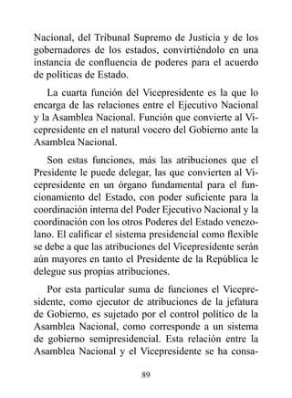 Nacional, del Tribunal Supremo de Justicia y de los
gobernadores de los estados, convirtiéndolo en una
instancia de confluencia de poderes para el acuerdo
de políticas de Estado.
   La cuarta función del Vicepresidente es la que lo
encarga de las relaciones entre el Ejecutivo Nacional
y la Asamblea Nacional. Función que convierte al Vi-
cepresidente en el natural vocero del Gobierno ante la
Asamblea Nacional.
   Son estas funciones, más las atribuciones que el
Presidente le puede delegar, las que convierten al Vi-
cepresidente en un órgano fundamental para el fun-
cionamiento del Estado, con poder suficiente para la
coordinación interna del Poder Ejecutivo Nacional y la
coordinación con los otros Poderes del Estado venezo-
lano. El calificar el sistema presidencial como flexible
se debe a que las atribuciones del Vicepresidente serán
aún mayores en tanto el Presidente de la República le
delegue sus propias atribuciones.
   Por esta particular suma de funciones el Vicepre-
sidente, como ejecutor de atribuciones de la jefatura
de Gobierno, es sujetado por el control político de la
Asamblea Nacional, como corresponde a un sistema
de gobierno semipresidencial. Esta relación entre la
Asamblea Nacional y el Vicepresidente se ha consa-

                          89
 