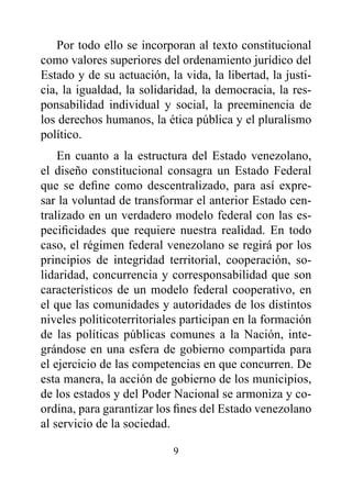 Por todo ello se incorporan al texto constitucional
como valores superiores del ordenamiento jurídico del
Estado y de su actuación, la vida, la libertad, la justi-
cia, la igualdad, la solidaridad, la democracia, la res-
ponsabilidad individual y social, la preeminencia de
los derechos humanos, la ética pública y el pluralismo
político.
    En cuanto a la estructura del Estado venezolano,
el diseño constitucional consagra un Estado Federal
que se define como descentralizado, para así expre-
sar la voluntad de transformar el anterior Estado cen-
tralizado en un verdadero modelo federal con las es-
pecificidades que requiere nuestra realidad. En todo
caso, el régimen federal venezolano se regirá por los
principios de integridad territorial, cooperación, so-
lidaridad, concurrencia y corresponsabilidad que son
característicos de un modelo federal cooperativo, en
el que las comunidades y autoridades de los distintos
niveles politicoterritoriales participan en la formación
de las políticas públicas comunes a la Nación, inte-
grándose en una esfera de gobierno compartida para
el ejercicio de las competencias en que concurren. De
esta manera, la acción de gobierno de los municipios,
de los estados y del Poder Nacional se armoniza y co-
ordina, para garantizar los fines del Estado venezolano
al servicio de la sociedad.

                           9
 