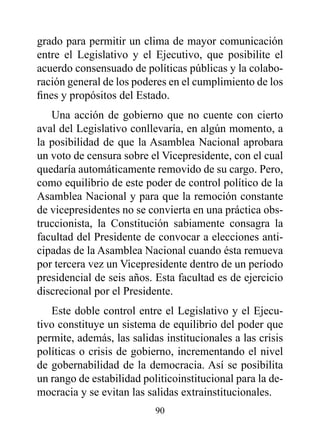 grado para permitir un clima de mayor comunicación
entre el Legislativo y el Ejecutivo, que posibilite el
acuerdo consensuado de políticas públicas y la colabo-
ración general de los poderes en el cumplimiento de los
fines y propósitos del Estado.
   Una acción de gobierno que no cuente con cierto
aval del Legislativo conllevaría, en algún momento, a
la posibilidad de que la Asamblea Nacional aprobara
un voto de censura sobre el Vicepresidente, con el cual
quedaría automáticamente removido de su cargo. Pero,
como equilibrio de este poder de control político de la
Asamblea Nacional y para que la remoción constante
de vicepresidentes no se convierta en una práctica obs-
truccionista, la Constitución sabiamente consagra la
facultad del Presidente de convocar a elecciones anti-
cipadas de la Asamblea Nacional cuando ésta remueva
por tercera vez un Vicepresidente dentro de un período
presidencial de seis años. Esta facultad es de ejercicio
discrecional por el Presidente.
   Este doble control entre el Legislativo y el Ejecu-
tivo constituye un sistema de equilibrio del poder que
permite, además, las salidas institucionales a las crisis
políticas o crisis de gobierno, incrementando el nivel
de gobernabilidad de la democracia. Así se posibilita
un rango de estabilidad politicoinstitucional para la de-
mocracia y se evitan las salidas extrainstitucionales.
                           90
 