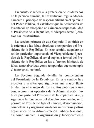 En cuanto se refiere a la protección de los derechos
de la persona humana, la Constitución regula adecua-
damente el principio de responsabilidad en el ejercicio
del Poder Público, al establecer que la declaración de
los estados de excepción no eximen de responsabilidad
al Presidente de la República, al Vicepresidente Ejecu-
tivo o a los Ministros.
    La sección primera de este Capítulo II es nítida en
lo referente a las faltas absolutas o temporales del Pre-
sidente de la República. En este sentido, adquiere un
rol de particular importancia el Vicepresidente Ejecu-
tivo de la República, al ser el suplente formal del Pre-
sidente de la República en las diferentes hipótesis de
faltas tanto absolutas como temporales que contempla
el texto constitucional.
    La Sección Segunda detalla las competencias
del Presidente de la República. En este sentido hay
aspectos a resaltar que significan una mayor flexi-
bilidad en el manejo de los asuntos públicos y una
conducción más operativa de la Administración Pú-
blica por parte del Presidente de la República. Así, y
siguiendo la tendencia del derecho comparado, se le
permite al Presidente fijar el número, denominación,
competencia y organización de los ministerios y otros
organismos de la Administración Pública Nacional,
así como también la organización y funcionamiento
                           91
 