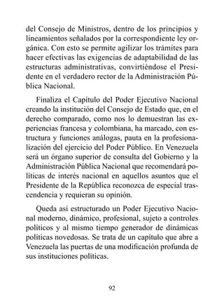 del Consejo de Ministros, dentro de los principios y
lineamientos señalados por la correspondiente ley or-
gánica. Con esto se permite agilizar los trámites para
hacer efectivas las exigencias de adaptabilidad de las
estructuras administrativas, convirtiéndose el Presi-
dente en el verdadero rector de la Administración Pú-
blica Nacional.
    Finaliza el Capítulo del Poder Ejecutivo Nacional
creando la institución del Consejo de Estado que, en el
derecho comparado, como nos lo demuestran las ex-
periencias francesa y colombiana, ha marcado, con es-
tructura y funciones análogas, pauta en la profesiona-
lización del ejercicio del Poder Público. En Venezuela
será un órgano superior de consulta del Gobierno y la
Administración Pública Nacional que recomendará po-
líticas de interés nacional en aquellos asuntos que el
Presidente de la República reconozca de especial tras-
cendencia y requieran su opinión.
   Queda así estructurado un Poder Ejecutivo Nacio-
nal moderno, dinámico, profesional, sujeto a controles
políticos y al mismo tiempo generador de dinámicas
políticas novedosas. Se trata de un capítulo que abre a
Venezuela las puertas de una modificación profunda de
sus instituciones políticas.


                          92
 