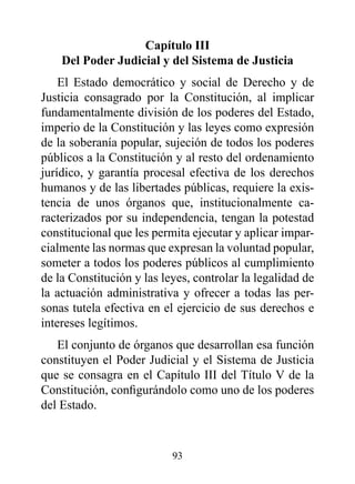 Capítulo III
    del poder Judicial y del Sistema de Justicia
    El Estado democrático y social de Derecho y de
Justicia consagrado por la Constitución, al implicar
fundamentalmente división de los poderes del Estado,
imperio de la Constitución y las leyes como expresión
de la soberanía popular, sujeción de todos los poderes
públicos a la Constitución y al resto del ordenamiento
jurídico, y garantía procesal efectiva de los derechos
humanos y de las libertades públicas, requiere la exis-
tencia de unos órganos que, institucionalmente ca-
racterizados por su independencia, tengan la potestad
constitucional que les permita ejecutar y aplicar impar-
cialmente las normas que expresan la voluntad popular,
someter a todos los poderes públicos al cumplimiento
de la Constitución y las leyes, controlar la legalidad de
la actuación administrativa y ofrecer a todas las per-
sonas tutela efectiva en el ejercicio de sus derechos e
intereses legítimos.
   El conjunto de órganos que desarrollan esa función
constituyen el Poder Judicial y el Sistema de Justicia
que se consagra en el Capítulo III del Título V de la
Constitución, configurándolo como uno de los poderes
del Estado.



                           93
 