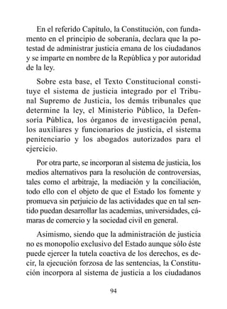 En el referido Capítulo, la Constitución, con funda-
mento en el principio de soberanía, declara que la po-
testad de administrar justicia emana de los ciudadanos
y se imparte en nombre de la República y por autoridad
de la ley.
   Sobre esta base, el Texto Constitucional consti-
tuye el sistema de justicia integrado por el Tribu-
nal Supremo de Justicia, los demás tribunales que
determine la ley, el Ministerio Público, la Defen-
soría Pública, los órganos de investigación penal,
los auxiliares y funcionarios de justicia, el sistema
penitenciario y los abogados autorizados para el
ejercicio.
    Por otra parte, se incorporan al sistema de justicia, los
medios alternativos para la resolución de controversias,
tales como el arbitraje, la mediación y la conciliación,
todo ello con el objeto de que el Estado los fomente y
promueva sin perjuicio de las actividades que en tal sen-
tido puedan desarrollar las academias, universidades, cá-
maras de comercio y la sociedad civil en general.
    Asimismo, siendo que la administración de justicia
no es monopolio exclusivo del Estado aunque sólo éste
puede ejercer la tutela coactiva de los derechos, es de-
cir, la ejecución forzosa de las sentencias, la Constitu-
ción incorpora al sistema de justicia a los ciudadanos

                             94
 