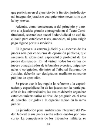 que participan en el ejercicio de la función jurisdiccio-
nal integrando jurados o cualquier otro mecanismo que
la ley prevea.
    Además, como consecuencia del principio y dere-
cho a la justicia gratuita consagrado en el Texto Cons-
titucional, se establece que el Poder Judicial no está fa-
cultado para establecer tasas, aranceles, ni para exigir
pago alguno por sus servicios.
   El ingreso a la carrera judicial y el ascenso de los
jueces será por concursos de oposición públicos, que
aseguren la idoneidad, capacidad y probidad de los
jueces designados. En tal virtud, todos los cargos de
jueces o magistrados de tribunales o cortes, uniperso-
nales o colegiados, distintos al Tribunal Supremo de
Justicia, deberán ser designados mediante concurso
público de oposición.
   Se prevé que la ley regule lo referente a la capaci-
tación y especialización de los jueces con la participa-
ción de las universidades, las cuales deberán organizar
estudios universitarios al nivel de posgrado en el área
de derecho, dirigidas a la especialización en la rama
judicial.
   La jurisdicción penal militar será integrante del Po-
der Judicial y sus jueces serán seleccionados por con-
curso. La competencia de los tribunales militares se
                           95
 