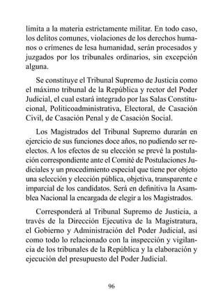 limita a la materia estrictamente militar. En todo caso,
los delitos comunes, violaciones de los derechos huma-
nos o crímenes de lesa humanidad, serán procesados y
juzgados por los tribunales ordinarios, sin excepción
alguna.
   Se constituye el Tribunal Supremo de Justicia como
el máximo tribunal de la República y rector del Poder
Judicial, el cual estará integrado por las Salas Constitu-
cional, Politicoadministrativa, Electoral, de Casación
Civil, de Casación Penal y de Casación Social.
    Los Magistrados del Tribunal Supremo durarán en
ejercicio de sus funciones doce años, no pudiendo ser re-
electos. A los efectos de su elección se prevé la postula-
ción correspondiente ante el Comité de Postulaciones Ju-
diciales y un procedimiento especial que tiene por objeto
una selección y elección pública, objetiva, transparente e
imparcial de los candidatos. Será en definitiva la Asam-
blea Nacional la encargada de elegir a los Magistrados.
   Corresponderá al Tribunal Supremo de Justicia, a
través de la Dirección Ejecutiva de la Magistratura,
el Gobierno y Administración del Poder Judicial, así
como todo lo relacionado con la inspección y vigilan-
cia de los tribunales de la República y la elaboración y
ejecución del presupuesto del Poder Judicial.


                           96
 