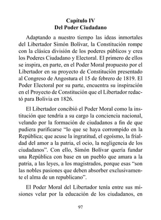 Capítulo Iv
                del poder Ciudadano
    Adaptando a nuestro tiempo las ideas inmortales
del Libertador Simón Bolívar, la Constitución rompe
con la clásica división de los poderes públicos y crea
los Poderes Ciudadano y Electoral. El primero de ellos
se inspira, en parte, en el Poder Moral propuesto por el
Libertador en su proyecto de Constitución presentado
al Congreso de Angostura el 15 de febrero de 1819. El
Poder Electoral por su parte, encuentra su inspiración
en el Proyecto de Constitución que el Libertador redac-
tó para Bolivia en 1826.
    El Libertador concibió el Poder Moral como la ins-
titución que tendría a su cargo la conciencia nacional,
velando por la formación de ciudadanos a fin de que
pudiera purificarse “lo que se haya corrompido en la
República; que acuse la ingratitud, el egoísmo, la frial-
dad del amor a la patria, el ocio, la negligencia de los
ciudadanos”. Con ello, Simón Bolívar quería fundar
una República con base en un pueblo que amara a la
patria, a las leyes, a los magistrados, porque esas “son
las nobles pasiones que deben absorber exclusivamen-
te el alma de un republicano”.
   El Poder Moral del Libertador tenía entre sus mi-
siones velar por la educación de los ciudadanos, en

                           97
 
