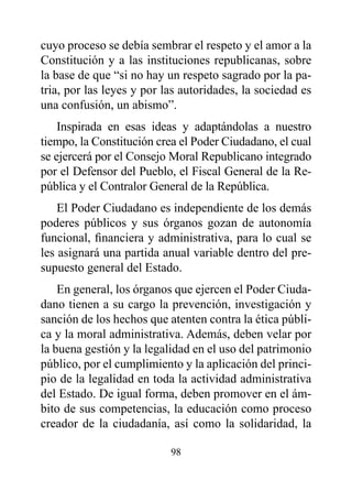 cuyo proceso se debía sembrar el respeto y el amor a la
Constitución y a las instituciones republicanas, sobre
la base de que “si no hay un respeto sagrado por la pa-
tria, por las leyes y por las autoridades, la sociedad es
una confusión, un abismo”.
    Inspirada en esas ideas y adaptándolas a nuestro
tiempo, la Constitución crea el Poder Ciudadano, el cual
se ejercerá por el Consejo Moral Republicano integrado
por el Defensor del Pueblo, el Fiscal General de la Re-
pública y el Contralor General de la República.
    El Poder Ciudadano es independiente de los demás
poderes públicos y sus órganos gozan de autonomía
funcional, financiera y administrativa, para lo cual se
les asignará una partida anual variable dentro del pre-
supuesto general del Estado.
    En general, los órganos que ejercen el Poder Ciuda-
dano tienen a su cargo la prevención, investigación y
sanción de los hechos que atenten contra la ética públi-
ca y la moral administrativa. Además, deben velar por
la buena gestión y la legalidad en el uso del patrimonio
público, por el cumplimiento y la aplicación del princi-
pio de la legalidad en toda la actividad administrativa
del Estado. De igual forma, deben promover en el ám-
bito de sus competencias, la educación como proceso
creador de la ciudadanía, así como la solidaridad, la

                           98
 