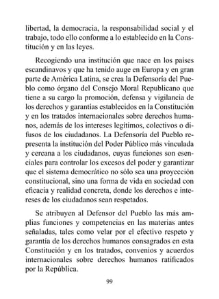 libertad, la democracia, la responsabilidad social y el
trabajo, todo ello conforme a lo establecido en la Cons-
titución y en las leyes.
    Recogiendo una institución que nace en los países
escandinavos y que ha tenido auge en Europa y en gran
parte de América Latina, se crea la Defensoría del Pue-
blo como órgano del Consejo Moral Republicano que
tiene a su cargo la promoción, defensa y vigilancia de
los derechos y garantías establecidos en la Constitución
y en los tratados internacionales sobre derechos huma-
nos, además de los intereses legítimos, colectivos o di-
fusos de los ciudadanos. La Defensoría del Pueblo re-
presenta la institución del Poder Público más vinculada
y cercana a los ciudadanos, cuyas funciones son esen-
ciales para controlar los excesos del poder y garantizar
que el sistema democrático no sólo sea una proyección
constitucional, sino una forma de vida en sociedad con
eficacia y realidad concreta, donde los derechos e inte-
reses de los ciudadanos sean respetados.
    Se atribuyen al Defensor del Pueblo las más am-
plias funciones y competencias en las materias antes
señaladas, tales como velar por el efectivo respeto y
garantía de los derechos humanos consagrados en esta
Constitución y en los tratados, convenios y acuerdos
internacionales sobre derechos humanos ratificados
por la República.
                          99
 