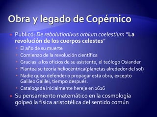    Publicó: De rebolutionivus orbium coelestium “La
    revolución de los cuerpos celestes”
     El año de su muerte
     Comienzo de la revolución científica
     Gracias a los oficios de su asistente, el teólogo Osiander
     Plantea su teoría heliocéntrica(planetas alrededor del sol)
     Nadie quiso defender o propagar esta obra, excepto
      Galileo Galilei, tiempo después.
     Catalogada inicialmente hereje en 1616
   Su pensamiento matemático en la cosmología
    golpeó la física aristotélica del sentido común
 