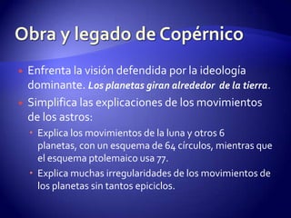    Enfrenta la visión defendida por la ideología
    dominante. Los planetas giran alrededor de la tierra.
   Simplifica las explicaciones de los movimientos
    de los astros:
     Explica los movimientos de la luna y otros 6
      planetas, con un esquema de 64 círculos, mientras que
      el esquema ptolemaico usa 77.
     Explica muchas irregularidades de los movimientos de
      los planetas sin tantos epiciclos.
 