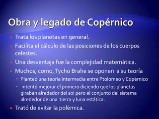    Trata los planetas en general.
   Facilita el cálculo de las posiciones de los cuerpos
    celestes.
   Una desventaja fue la complejidad matemática.
   Muchos, como, Tycho Brahe se oponen a su teoría
     Planteó una teoría intermedia entre Ptolomeo y Copérnico
     intentó mejorar el primero diciendo que los planetas
      giraban alrededor del sol pero el conjunto del sistema
      alrededor de una tierra y luna estática.
   Trató de evitar la polémica.
 