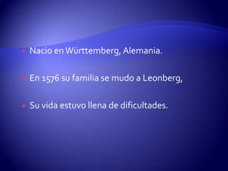    Nacio en Württemberg, Alemania.

   En 1576 su familia se mudo a Leonberg,

   Su vida estuvo llena de dificultades.
 