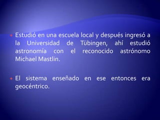    Estudió en una escuela local y después ingresó a
    la Universidad de Tübingen, ahí estudió
    astronomía con el reconocido astrónomo
    Michael Mastlin.

   El sistema enseñado en ese entonces era
    geocéntrico.
 