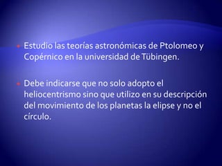    Estudio las teorías astronómicas de Ptolomeo y
    Copérnico en la universidad de Tübingen.

   Debe indicarse que no solo adopto el
    heliocentrismo sino que utilizo en su descripción
    del movimiento de los planetas la elipse y no el
    círculo.
 