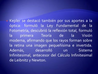    Kepler se destacó también por sus aportes a la
    óptica: formuló la Ley Fundamental de la
    Fotometría, descubrió la reflexión total, formuló
    la     primera     Teoría     de     la     Visión
    moderna, afirmando que los rayos forman sobre
    la retina una imagen pequeñísima e invertida.
    Además,         desarrolló      un        Sistema
    Infinitesimal, antecesor del Cálculo Infinitesimal
    de Leibnitz y Newton.
 